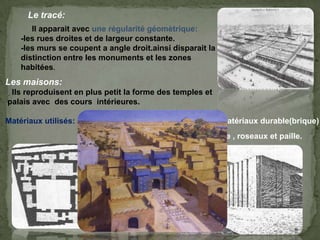 Le tracé:
Il apparait avec une régularité géomètrique:
-les rues droites et de largeur constante.
-les murs se coupent a angle droit.ainsi disparait la
distinction entre les monuments et les zones
habitées.
P15 livre
architecture
Les maisons:
Ils reproduisent en plus petit la forme des temples et
palais avec des cours intérieures.
Matériaux utilisés: les temples, les maisons urbaine en matériaux durable(brique)
Et les maisons rurales faite en de boue , roseaux et paille.
 