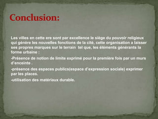 Les villes en cette ere sont par excellence le siège du pouvoir religieux
qui génère les nouvelles fonctions de la cité, cette organisation a laisser
ses propres marques sur le terrain tel que, les éléments générants la
forme urbaine :
-Présence de notion de limite exprimé pour la première fois par un murs
d’enceinte .
-présence des espaces publics(espace d’expression sociale) exprimer
par les places.
-utilisation des matériaux durable.
 