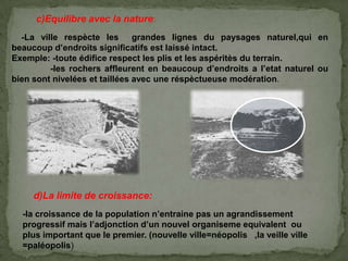 c)Equilibre avec la nature:
-La ville respècte les grandes lignes du paysages naturel,qui en
beaucoup d’endroits significatifs est laissé intact.
Exemple: -toute édifice respect les plis et les aspéritès du terrain.
-les rochers affleurent en beaucoup d’endroits a l’etat naturel ou
bien sont nivelées et taillées avec une réspèctueuse modération.
d)La limite de croissance:
-la croissance de la population n’entraine pas un agrandissement
progressif mais l’adjonction d’un nouvel organiseme equivalent ou
plus important que le premier. (nouvelle ville=néopolis ,la veille ville
=paléopolis)
 