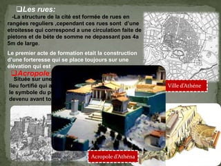 Les rues:
-La structure de la cité est formée de rues en
rangées reguliers ,cependant ces rues sont d’une
etroitesse qui correspond a une circulation faite de
pietons et de béte de somme ne depassant pas 4a
5m de large.
Ville d’Athéne
Le premier acte de formation etait la construction
d’une forteresse qui se place toujours sur une
élèvation qui est :
Acropole:
Située sur une colline,véritable « ville haute »
lieu fortifié qui a Longtemps constitué le siege et
le symbole du pouvoir politique ,mais qui est
devenu avant tout le centre religieux de la cité.
Acropole d’Athéna
 