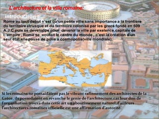 Si les romains ne possaidaient pas le vibrant rafinnement des architectes de la
Grèce, ils possedaient en revanche le genie de l’architecture,car leur don de
l’organisation trouva dans cette art un aboutissement naturel,d’ailleurs
l’architectures romaines officielle est une affirmation d’autorité.
 