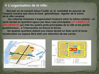 -Nul part on ne ressent mieux l’unité et la centralité du pouvoir de
l’empire romains que dans le tracé géométrique régulier de la trame
de la ville romaine.
 L’organisation de la ville:
-les colonies romaines s’organisaient toujours selon le même schéma : un
carré devisé en quartiers egaux par deux rues principales( LE CARDO, LE
DECUMANUS) qui relie les quatre porte principales de la ville et les points
quadriennaux , a l’intersection on trouve le forum,
les quatres quartiers etaient eux meme devisé en ilots carré et toute
construction ou espace libre etait une réduction de ses carrés.
 