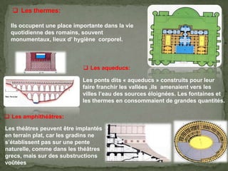  Les thermes:
Ils occupent une place importante dans la vie
quotidienne des romains, souvent
monumentaux, lieux d’ hygiène corporel.
 Les aqueducs:
Les ponts dits « aqueducs » construits pour leur
faire franchir les vallées ,ils amenaient vers les
villes l’eau des sources éloignées. Les fontaines et
les thermes en consommaient de grandes quantités.
 Les amphithéâtres:
Les théâtres peuvent être implantés
en terrain plat, car les gradins ne
s’établissent pas sur une pente
naturelle, comme dans les théâtres
grecs, mais sur des substructions
voûtées
 