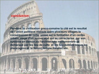 conclusion:
Pendant la civilisation greco-romaine la cité est le resultat
de l’union politique réalisée entre plusieurs villages.la
consequence de cette union est la formation d’un centre
urbain ,siege d’un nouvel etat qui se carracterise par son
systeme en damier,ou l’architecture monumentale se
demarque par les lieu de culte et les lieu publics telque les
place(agora et le forum),temple,theatre...etc.
 