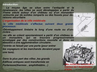 Introduction:
Le moyen âge se situe entre l’antiquité et la
renaissance ,les villes se sont développées a partir du
11eme siècle autour d’un château ou d’un monastère
.entourée par de solides remparts ou des fossés pour des
raisons sécuritaire.
L’organisation de la ville médiévale:
la ville médiévale s’effectue suivant deux grands
processus:
-Développement linéaire le long d’une route ou d’une
rivière .
-ou elle se créent spontanément a partir d’un château ou
un monastère, qui se trouvera progressivement
enveloppé par des constructions nouvelle et donc on
aboutira a une agglomération circulaire .
l’entrée se faisait par une porte (pour entrer
les voyageurs et les marchands devaient payer
une taxe).
Dans la plus part des villes ,les grands
Edifices antiques sont transformés en
Forteresse(thermes , amphithéâtre…) Ville médiévale construite a l’
intérieur de l’ Amphithéâtre
d’Arles
 
