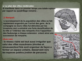 -L’accroissement de la population des villes se fait
rapidement engendré par l’arrivé des gens de la
compagne ou leurs villes fut détruites par les
invasions ceci a entrainé une forte densification de
la ville a l’ intérieur des remparts d’où l’apparition
des faubourgs a chaque extension créant ainsi une
succession de remparts.
 Rempart:
 Le plan des villes médiévales:
-Il manifeste dans un premier temps une totale rupture
par rapport au quadrillage romains .
Les rues
- le réseau viaire est tout aussi irrégulier que
celui des villes musulmans (étroites et
sinueuses)tout fois sont organiser de façon a
former un espace unitaire, desservant vers
les espaces publics.(notion de parcours)
 