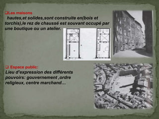 Les maisons
hautes,et solides,sont construite en(bois et
torchis),le rez de chaussé est souvant occupé par
une boutique ou un atelier.
 Espace public:
Lieu d’expression des différents
pouvoirs: gouvernement ,ordre
religieux, centre marchand…
 