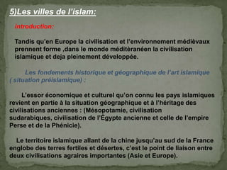 5)Les villes de l’islam:
introduction:
Tandis qu’en Europe la civilisation et l’environnement médièvaux
prennent forme ,dans le monde méditèranéen la civilisation
islamique et deja pleinement développée.
Les fondements historique et géographique de l’art islamique
( situation préislamique) :
L’essor économique et culturel qu’on connu les pays islamiques
revient en partie à la situation géographique et à l’héritage des
civilisations anciennes : (Mésopotamie, civilisation
sudarabiques, civilisation de l’Égypte ancienne et celle de l’empire
Perse et de la Phénicie).
Le territoire islamique allant de la chine jusqu’au sud de la France
englobe des terres fertiles et désertes, c’est le point de liaison entre
deux civilisations agraires importantes (Asie et Europe).
 