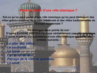 Peut-on parler d’une ville islamique ?
Est-ce qu’on peut parler d’une ville islamique qu’on peut distinguer des
villes gréco-romaines de la ville médiévale et des villes traditionnelles de
l’Europe occidentale ?
On distingue deux points de vue :
D’après EUGENE WIRTH il n’y a pas véritablement une ville islamique.
D’après d’autres, il y a existence d’une ville islamique qui porte les
critères suivants :
 Le plan des villes.
 Le centralité
 Le tracé.
 La cour intérieur.
 Partage de la ville en quartiers.
 Le souk.
 