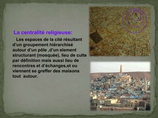 La centralité religieuse:
Les espaces de la cité résultant
d’un groupement hiérarchisé
autour d’un pôle ,d’un element
structurant (mosquée), lieu de culte
par définition mais aussi lieu de
rencontres et d’échanges,et ou
viennent se greffer des maisons
tout autour.
 