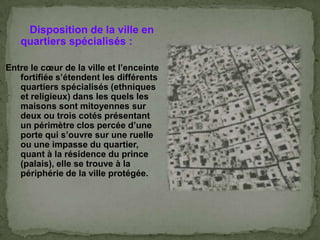 Disposition de la ville en
quartiers spécialisés :
Entre le cœur de la ville et l’enceinte
fortifiée s’étendent les différents
quartiers spécialisés (ethniques
et religieux) dans les quels les
maisons sont mitoyennes sur
deux ou trois cotés présentant
un périmètre clos percée d’une
porte qui s’ouvre sur une ruelle
ou une impasse du quartier,
quant à la résidence du prince
(palais), elle se trouve à la
périphérie de la ville protégée.
 