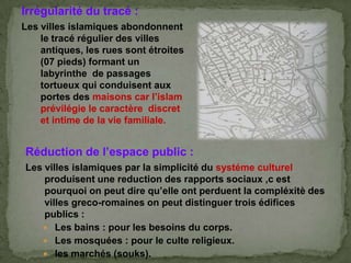 Irrégularité du tracé :
Les villes islamiques abondonnent
le tracé régulier des villes
antiques, les rues sont étroites
(07 pieds) formant un
labyrinthe de passages
tortueux qui conduisent aux
portes des maisons car l’islam
prévilégie le caractère discret
et intime de la vie familiale.
Réduction de l’espace public :
Les villes islamiques par la simplicité du systéme culturel
produisent une reduction des rapports sociaux ,c est
pourquoi on peut dire qu’elle ont perduent la compléxitè des
villes greco-romaines on peut distinguer trois édifices
publics :
 Les bains : pour les besoins du corps.
 Les mosquées : pour le culte religieux.
 les marchés (souks).
 
