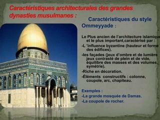 Caractéristiques du style
Ommeyyade :
Le Plus ancien de l’architecture islamique
et le plus important,caractérisé par :
-L ’influence byzantine (hauteur et forme
des édifices).
-les façades (jeux d’ombre et de lumière
jeux contrasté de plein et de vide,
équilibre des masses et des volumes,
symétrie).
-Riche en décoration.
-Éléments constructifs : colonne,
coupole, arc, chapiteau.
Exemples :
-La grande mosquée de Damas.
-La coupole de rocher.
 