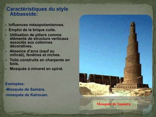 Caractéristiques du style
Abbasside:
- Influences mésopotamiennes.
- Emploi de la brique cuite.
- Utilisation de piliers comme
éléments de structure verticaux
associés aux colonnes
décoratives.
- Absence d’arcs (sauf au
mihrab), fenêtres et niches.
- Toits construits en charpente en
bois.
- Mosquée à minaret en spiral.
Exemples:
-Mosquée de Samara.
-mosquée de Kairouan.
Mosquée de Samara
 