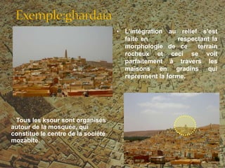 • L’intégration au relief s’est
faite en respectant la
morphologie de ce terrain
rocheux et ceci se voit
parfaitement à travers les
maisons en gradins qui
reprennent la forme.
Tous les ksour sont organisés
autour de la mosquée, qui
constitue le centre de la société
mozabite.
 