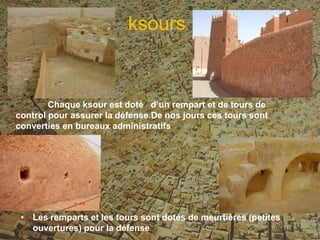 Chaque ksour est doté d’un rempart et de tours de
control pour assurer la défense.De nos jours ces tours sont
converties en bureaux administratifs
• Les remparts et les tours sont dotés de meurtières (petites
ouvertures) pour la défense.
ksours
 