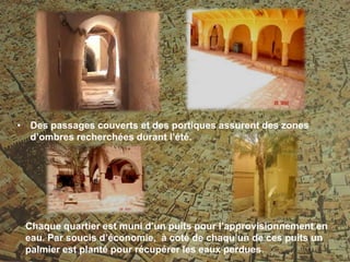 Chaque quartier est muni d’un puits pour l’approvisionnement en
eau. Par soucis d’économie, à coté de chaqu’un de ces puits un
palmier est planté pour récupérer les eaux perdues
• Des passages couverts et des portiques assurent des zones
d’ombres recherchées durant l’été.
 