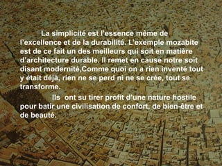 La simplicité est l’essence même de
l’excellence et de la durabilité. L’exemple mozabite
est de ce fait un des meilleurs qui soit en matière
d’architecture durable. Il remet en cause notre soit
disant modernité,Comme quoi on a rien inventé tout
y était déjà, rien ne se perd ni ne se crée, tout se
transforme.
Ils ont su tirer profit d’une nature hostile
pour batir une civilisation de confort, de bien-être et
de beauté.
 