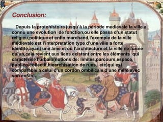 Depuis la protohistoire jusqu’à la période medievale la ville a
connu une evolution de fonction,ou elle passa d’un statut
religieu,politique et enfin marchand,l’exemple de la ville
médievale est l’interpretation type d’une ville a forte
identité,ayant une àme et ou l’architecture et la ville ne forme
qu’un,cela revient aux liens existant entre les élèments qui
caracterise l’urbain(notions de: limites,parcours,espace
publico-collectif,hiearchisation de rues...etc)qui est
comparable a celui d’un cordon ombilicale d’une mére avec
son enfant.
 