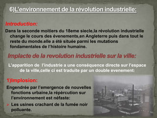 Introduction:
Dans la seconde moitiers du 18eme siecle,la révolution industrielle
change le cours des évenements,en Angleterre puis dans tout le
reste du monde.elle a étè située parmi les mutations
fondamentales de l’histoire humaine.
L’apparition de l’industrie a une conséquence directe sur l’espace
de la ville,celle ci est traduite par un double evenement:
1)Implosion:
Engendrée par l’emergence de nouvelles
fonctions urbaine,la répèrcution sur
l’environnement est néfaste:
 Les usines crachant de la fumée noir
polluante.
 