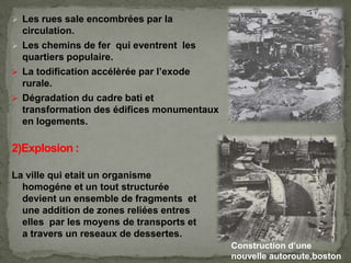  Les rues sale encombrées par la
circulation.
 Les chemins de fer qui eventrent les
quartiers populaire.
 La todification accélèrée par l’exode
rurale.
 Dégradation du cadre bati et
transformation des édifices monumentaux
en logements.
La ville qui etait un organisme
homogéne et un tout structurée
devient un ensemble de fragments et
une addition de zones reliées entres
elles par les moyens de transports et
a travers un reseaux de dessertes.
Construction d’une
nouvelle autoroute,boston
 