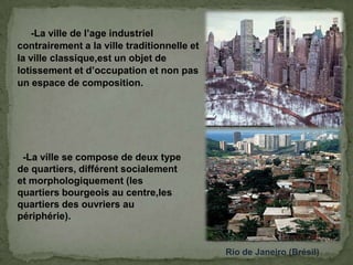-La ville de l’age industriel
contrairement a la ville traditionnelle et
la ville classique,est un objet de
lotissement et d’occupation et non pas
un espace de composition.
Rio de Janeiro (Brésil)
-La ville se compose de deux type
de quartiers, différent socialement
et morphologiquement (les
quartiers bourgeois au centre,les
quartiers des ouvriers au
périphérie).
 