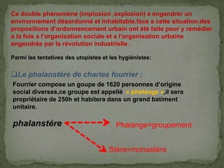 Ce double phénomène (implosion ,explosion) a engendrer un
environnement désordonnè et inhabitable,face a cette situation,des
propositions d’ordonnencement urbain ont étè faite pour y remédier
a la fois a l’organisation sociale et a l’organisation urbaine
engendrée par la révolution industrielle .
Parmi les tentatives des utopistes et les hygiénistes:
Le phalanstére de charles fourrier :
Fourrier compose un goupe de 1620 personnes d’origine
social diverses,ce groupe est appellé « phalange »,il sera
propriétaire de 250h et habitera dans un grand batiment
unitaire.
phalanstére Phalange=groupement
Stére=monastére
 