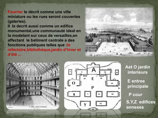 Fourrier le décrit comme une ville
miniature ou les rues seront couvertes
(galeries).
Il le decrit aussi comme un edifice
monumental,une communauté ideal en
la modelant sur ceux de versailles,en
affectant le batiment centrale a des
fonctions publiques telles que :le
refectoire,bibliothéque,jardin d’hiver et
d’étè ...
Aet O jardin
interieursA
O
E
E entree
principale
P cour
S,Y,Z edifices
annexes
p
x
y
 