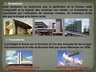cette tendance ne recherche pas la perfection et la finesse mais
l’originalité et la beauté des surfaces non traités. Le brutalisme se
caractérise par l’utilisation de volumes simples, de matériaux bruts
tels que la brique et le béton armé.
 Brutalisme:
 Formalisme:
Il privilégie la forme sur la fonction et l’un des exemple far de ce type
d’architecture et la ville de Brasilia faite par oscar Niemeyer en 1956.
 