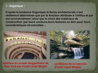  Organique :
D’après la tendance Organique la forme architecturale n’est
réellement déterminée que par la fonction attribuée à l’édifice et par
son environnement ;ainsi que le choix des matériaux de
construction ;par leurs couleurs,leurs textures ou bien pour leurs
caractéristiques structurelles ..
Intérieur du musée Guggenheim de
New York par Frank Lloyd Wright
La Maison de la cascade
(Frank Llyod Wright)
 