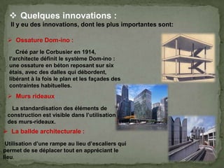  Quelques innovations :
Il y eu des innovations, dont les plus importantes sont:
Créé par le Corbusier en 1914,
l’architecte définit le système Dom-ino :
une ossature en béton reposant sur six
étais, avec des dalles qui débordent,
libérant à la fois le plan et les façades des
contraintes habituelles.
 Murs rideaux :
La standardisation des éléments de
construction est visible dans l’utilisation
des murs-rideaux.
 La ballde architecturale :
Utilisation d’une rampe au lieu d’escaliers qui
permet de se déplacer tout en appréciant le
lieu.
 Ossature Dom-ino :
 