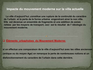 Impacte du mouvement moderne sur la ville actuelle
 Éléments urbaphobes du Mouvement Moderne:
si on effectue une comparaison de la ville d’aujourd’hui avec les villes anciennes
(antique ou du moyen Age) on remarque la perte de nombreuses notions et un
disfonctionnement du caractère de l’urbain dans cette dernière.
La ville d’aujourd’hui ,constitue une rupture de la continuité du caractère
de l’urbain et la perte de la forme urbaine engendrant ainsi la non ville.
Elle est devenue un ensemble de fragments et une addition de zones
reliées par les moyens de transport, ceci est le résultat de l’ idéologie du
mouvement moderne.
 