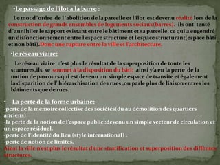 •Le passage de l’îlot a la barre :
Le mot d´ordre de l´abolition de la parcelle et l’îlot est devenu réalité lors de la
construction de grands ensembles de logements sociaux(barres). ils ont tenté
d´annihiler le rapport existant entre le bâtiment et sa parcelle, ce qui a engendré
un disfonctionnement entre l’espace structuré et l’espace structurant(espace bâti
et non bâti).Donc une rupture entre la ville et l’architecture.
•le réseau viaire:
Le réseau viaire n’est plus le résultat de la superposition de toute les
sturtures,ils se soumet à la disposition du bâti; ainsi y’a eu la perte de la
notion de parcours qui est devenu un simple espace de transite et également
la disparition de l’ hiérarchisation des rues ,on parle plus de liaison entres les
bâtiments que de rues.
• La perte de la forme urbaine:
-perte de la mémoire collective des sociétés(du au démolition des quartiers
anciens)
-la perte de la notion de l’espace public :devenu un simple vecteur de circulation et
un espace résiduel.
-perte de l’identité du lieu (style international) .
-perte de notion de limites.
Ainsi la ville n’est plus le résultat d’une stratification et superposition des diffèntes
structures.
 
