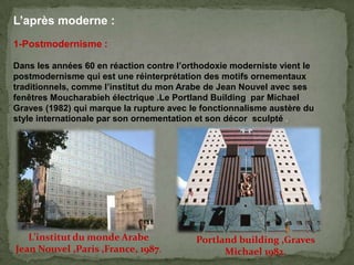 L’après moderne :
1-Postmodernisme :
Dans les années 60 en réaction contre l’orthodoxie moderniste vient le
postmodernisme qui est une réinterprétation des motifs ornementaux
traditionnels, comme l’institut du mon Arabe de Jean Nouvel avec ses
fenêtres Moucharabieh électrique .Le Portland Building par Michael
Graves (1982) qui marque la rupture avec le fonctionnalisme austère du
style internationale par son ornementation et son décor sculpté .
L’institut du monde Arabe
Jean Nouvel ,Paris ,France, 1987.
Portland building ,Graves
Michael 1982.
 