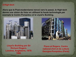 2-High-tech :
Alors que le Post-modernisme renvoi vers le passé, le High-tech
donne une vision du futur en utilisant la haute technologie,par
exemple le Centre Pompidou et le Llyod’s Building.
Piano et Rogers, Centre
national d'art et de culture
Georges-Pompidou (Paris)
Lloyd’s Building par Sir
Richard Rogers.
Londres, Angleterre, 1978-
1986.
 