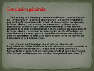 Tout au long de l’ histoire y’a eu une stratification . Avec la fonction
de la ville(religion , politique et marchande,) y’a eu une évolution et
une continuité du caractère de l’urbain et des éléments qui régissent
la forme urbaine, contrairement au mouvement moderne qui a
engendré un désordre et un disfonctionnement de la ville actuelle
résultant de la perte de nombreuses notions essentielles qui régissent
la forme urbaine ,notamment la rupture entre la ville et l’architecture
donc il revient a s interroger sur la manière de sauver nos villes du
chao en combattant la perte de la forme urbaine avec les moyens de
l urbanisme et de l aménagement.
Une réflexion sur l évolution des structures urbaines, sur
l organisation spatiale et bâtie de la ville prônant un renforcement de la
forme urbaine est nécessaire ,il s’agit donc de faire un retour a l
histoire toute en apportant une contemporanéité et une modernité a la
ville .(tel que le développement durable, la régénération urbaine…)
 
