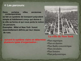 Dans certaine villes anciennes et
contemporaines
se fait un système de transport polyvalent
simple et habilement conçu qui donne à
la ville sa forme et qui nous porte la notion
du parcours.
Exemples : Milet et New York furent
essentiellement définis par leur réseau
de rues.
 suivant le système viaire on détermine
plusieurs types d’organisation :
•Plan organique.
•Plan en damier.
•Plan Radio concentrique.
•Plan circulaire.
•Plan linéaire.
•Plan polycentrique.
La ville de New York
 Les parcours:
 