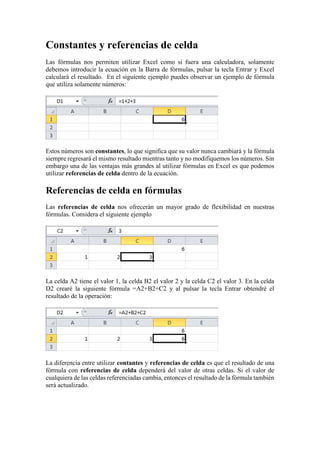 Constantes y referencias de celda
Las fórmulas nos permiten utilizar Excel como si fuera una calculadora, solamente
debemos introducir la ecuación en la Barra de fórmulas, pulsar la tecla Entrar y Excel
calculará el resultado. En el siguiente ejemplo puedes observar un ejemplo de fórmula
que utiliza solamente números:

Estos números son constantes, lo que significa que su valor nunca cambiará y la fórmula
siempre regresará el mismo resultado mientras tanto y no modifiquemos los números. Sin
embargo una de las ventajas más grandes al utilizar fórmulas en Excel es que podemos
utilizar referencias de celda dentro de la ecuación.

Referencias de celda en fórmulas
Las referencias de celda nos ofrecerán un mayor grado de flexibilidad en nuestras
fórmulas. Considera el siguiente ejemplo

La celda A2 tiene el valor 1, la celda B2 el valor 2 y la celda C2 el valor 3. En la celda
D2 crearé la siguiente fórmula =A2+B2+C2 y al pulsar la tecla Entrar obtendré el
resultado de la operación:

La diferencia entre utilizar contantes y referencias de celda es que el resultado de una
fórmula con referencias de celda dependerá del valor de otras celdas. Si el valor de
cualquiera de las celdas referenciadas cambia, entonces el resultado de la fórmula también
será actualizado.

 