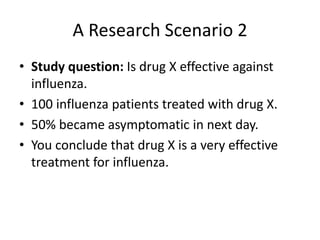 A Research Scenario 2
• Study question: Is drug X effective against
influenza.
• 100 influenza patients treated with drug X.
• 50% became asymptomatic in next day.
• You conclude that drug X is a very effective
treatment for influenza.
 