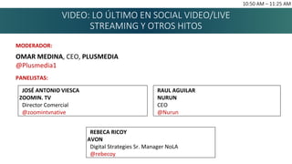 VIDEO: LO ÚLTIMO EN SOCIAL VIDEO/LIVE
STREAMING Y OTROS HITOS
10:50 AM – 11:25 AM
MODERADOR:
OMAR MEDINA, CEO, PLUSMEDIA
@Plusmedia1
PANELISTAS:
REBECA RICOY
AVON
Digital Strategies Sr. Manager NoLA
@rebecoy
JOSÉ ANTONIO VIESCA
ZOOMIN. TV
Director Comercial
@zoomintvnative
RAUL AGUILAR
NURUN
CEO
@Nurun
 