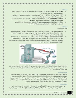 "‫"امان‬ ‫هللا‬ ‫محب‬ :‫وترتیب‬ ‫تهیه‬ 24
‫فواید‬VPN
i.:‫هزینه‬ ‫کاهش‬‫چون‬VPN‫عوض‬ ‫به‬ ‫که‬ ‫سازد‬ ‫می‬ ‫قادر‬ ‫مارا‬Dedicated link‫شبکهء‬ ‫در‬ ‫مجازی‬ ‫تونل‬ ‫یک‬ ‫از‬ ‫قیمت‬
Public.‫میگردد‬ ‫کم‬ ‫مصارف‬ ‫ازینرو‬ .‫کنیم‬ ‫استفاده‬
ii.:‫امنیت‬‫امروز‬VPN‫برای‬ ‫متودها‬ ‫و‬ ‫ها‬ ‫پروتوکول‬ ‫باداشتن‬encryption‫و‬authentication‫تری‬ ‫مصؤن‬ ‫از‬ ‫یکی‬‫ن‬
.‫میکند‬ ‫جلوگیری‬ ‫مجاز‬ ‫غیر‬ ‫دسترسی‬ ‫از‬ ‫که‬ ‫باشد‬ ‫می‬ ‫تکنالوژی‬
iii.( ‫پذیری‬ ‫توسه‬Scalability:)‫بنای‬ ‫زیر‬ ‫چون‬VPN‫های‬ ‫شبکه‬Public‫آسانی‬ ‫به‬ ‫ما‬ ‫اینرو‬ ‫از‬ ‫باشد‬ ‫می‬ ‫انترنت‬ ‫معموال‬ ‫و‬
‫میتوانیم‬User.‫دهیم‬ ‫توسعه‬ ‫را‬ ‫شبکه‬ ‫یا‬ ‫و‬ ‫سازیم‬ ‫شامل‬ ‫شبکه‬ ‫در‬ ‫را‬ ‫جدید‬ ‫های‬
iv.‫ه‬ ‫تکنالوژی‬ ‫سایر‬ ‫با‬ ‫سازگاری‬‫ای‬Broadband:‫فواید‬ ‫از‬ ‫دیگری‬ ‫یکی‬VPN‫های‬ ‫تکنالوژی‬ ‫تمام‬ ‫که‬ ‫باشد‬ ‫می‬
broadband‫قبیل‬ ‫از‬DSL،Cable‫و‬Mobile network.‫میکند‬ ‫حمایت‬ ‫آنرا‬
‫انواع‬VPN
VPN:‫است‬ ‫نوع‬ ‫دو‬ ‫به‬
i.Site-to-Site VPN:‫نوع‬ ‫این‬VPN‫میتوانیم‬ ‫ما‬ ‫آن‬ ‫در‬ ‫یعنی‬ ‫میگردد‬ ‫استفاده‬ ‫کامل‬ ‫شبکه‬ ‫دو‬ ‫کردن‬ ‫وصل‬ ‫برای‬Branch
.‫کنیم‬ ‫وصل‬ ‫مرکزی‬ ‫شبکهء‬ ‫به‬ ‫هارا‬‫نوع‬ ‫این‬ ‫روتر‬ ‫دو‬ ‫بین‬ ‫ومعموال‬VPN‫سایت‬ ‫یک‬ ‫در‬ ‫روتر‬ ‫هر‬ ‫که‬ .‫میگردد‬ ‫ایجاد‬
(Branch)‫یعنی‬ .‫دارد‬ ‫قرار‬‫به‬ ‫جانب‬ ‫هردو‬VPN Gateway.‫دارد‬ ‫نیاز‬
ii.Remote-Access VPN:‫نوع‬ ‫این‬VPN‫قبیل‬ ‫از‬ ‫افراد‬ ‫کردن‬ ‫وصل‬ ‫برای‬ ‫معموال‬teleworker، ‫ها‬Mobile users
‫هر‬ ‫که‬ .‫میشوند‬ ‫استفاده‬ ‫انترنت‬ ‫طریق‬ ‫از‬ ‫میکنند‬ ‫کار‬ ‫آن‬ ‫برای‬ ‫که‬ ‫های‬ ‫شرکت‬ ‫با‬ ‫وغیره‬user‫یک‬ ‫از‬VPN Client
software‫آن‬ ‫ازطریق‬ ‫و‬ ‫میکند‬ ‫استفاده‬authentication.‫میگردند‬ ‫وصل‬ ‫شبکه‬ ‫به‬ ‫مصؤن‬ ‫شکل‬ ‫به‬ ‫و‬ ‫گرفته‬ ‫صورت‬‫شکل‬
‫ذیل‬Remote-Access VPN.‫است‬ ‫کشیده‬ ‫تصویر‬ ‫به‬ ‫را‬
‫استفاده‬‫از‬site-to-site VPN‫از‬ ‫گروپ‬ ‫بخواهیم‬ ‫ما‬ ‫که‬ ‫مؤثراست‬ ‫وقتی‬user‫از‬ ‫گروپ‬ ‫با‬ ‫را‬ ‫سایت‬ ‫یک‬ ‫هایی‬user‫دیگر‬ ‫سایت‬ ‫های‬
( ‫شخص‬ ‫یک‬ ‫و‬ ‫سایت‬ ‫یک‬ ‫بین‬ ‫را‬ ‫انفرادی‬ ‫ارتباط‬ ‫بخواهیم‬ ‫درصورتیکه‬ ‫ولی‬ .‫کنیم‬ ‫وصل‬teleworker‫از‬ ‫درینصورت‬ ‫کنیم‬ ‫ایجاد‬ )
Remote-Access VPN.‫میکنیم‬ ‫استفاده‬
Ethernet WAN
‫های‬ ‫تکنالوژی‬ ‫جای‬ ‫تدریج‬ ‫به‬ ‫که‬ ‫تکنالوژی‬ ‫این‬Frame Relay‫و‬ATM‫رسیده‬ ‫کمال‬ ‫سرحد‬ ‫به‬ ‫های‬ ‫تکنالوژی‬ ‫از‬ ‫یکی‬ ‫میگیرد‬ ‫را‬
(Maturing Technology‫از‬ ‫تکنالوژی‬ ‫واین‬ .‫میگردد‬ ‫استفاده‬ ‫دور‬ ‫راه‬ ‫ارتباطات‬ ‫کنندگان‬ ‫تهیه‬ ‫توسط‬ ‫که‬ ‫باشد‬ ‫می‬ )Ethernet
‫های‬ ‫درشبکه‬WAN‫ق‬ ‫و‬ ‫نموده‬ ‫استفاده‬.‫میکند‬ ‫فراهم‬ ‫زیاد‬ ‫سرعت‬ ‫با‬ ‫را‬ ‫دیتا‬ ‫مختلف‬ ‫های‬ ‫ترافیک‬ ‫انتقال‬ ‫ابلیت‬‫امروزه‬ ‫البته‬Service
provider‫های‬ ‫کیبل‬ ‫از‬ ‫استفاده‬ ‫بجای‬ ‫ها‬Ethernet‫از‬fiber optic‫و‬ ‫ظرفیت‬ ‫با‬ ، ‫سریع‬ ‫العاده‬ ‫فوق‬ ‫ارتباط‬ ‫یک‬ ‫که‬ ‫میکنند‬ ‫استفاده‬
‫بین‬ ‫را‬ ‫محفوظ‬LAN‫میکنند‬ ‫ایجاد‬ ‫ها‬‫ب‬ ‫ها‬ ‫شبکه‬ ‫نوع‬ ‫این‬ ‫که‬‫نام‬ ‫ه‬Metro Ethernet‫میگردد‬ ‫یاد‬.
‫فواید‬Ethernet
a)‫داشتن‬ ‫بدون‬ ‫را‬ ‫زیادی‬ ‫های‬ ‫سایت‬ ‫آسانی‬ ‫به‬ ‫که‬ ‫میسازد‬ ‫قادر‬ ‫را‬ ‫ها‬ ‫ارگان‬ ‫تکنالوژی‬ ‫این‬ : ‫هزینه‬ ‫کاهش‬ ‫و‬ ‫آسان‬ ‫مدیریت‬
‫به‬ ‫کردن‬ ‫تبدیل‬ ‫مثال‬ ( ‫تکنالوژی‬ ‫تغییر‬ ‫برای‬ ‫قیمتی‬ ‫وسایل‬ATM‫ویا‬Frame Relay‫انت‬ ‫یاهم‬ ‫و‬ ‫شهری‬ ‫ساحهء‬ ‫یک‬ ‫در‬ )‫رنت‬
 