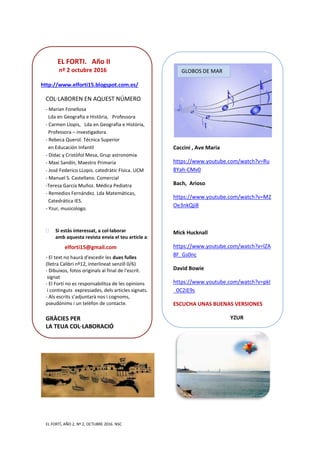 EL FORTÍ, AÑO 2, Nº 2, OCTUBRE 2016. NSC
EL FORTI. Año II
nº 2 octubre 2016
http://www.elforti15.blogspot.com.es/
COL·LABOREN EN AQUEST NÚMERO
- Marian Fonellosa
Lda en Geografia e Història, Professora
- Carmen Llopis, Lda en Geografia e Història,
Professora – investigadora.
- Rebeca Querol. Técnica Superior
en Educación Infantil
- Dídac y Cristòfol Mesa, Grup astronomia
- Maxi Sandín, Maestro Primaria
- José Federico LLopis. catedràtic Física. UCM
- Manuel S. Castellano. Comercial
-Teresa García Muñoz. Médica Pediatra
- Remedios Fernández. Lda Matemáticas,
Catedrática IES.
- Yzur, musicologo.
 Si estàs interessat, a col·laborar
amb aquesta revista envia el teu article a:
elforti15@gmail.com
- El text no haurà d'excedir les dues fulles
(lletra Calibri nº12, interlineat senzill 0/6)
- Dibuixos, fotos originals al final de l'escrit.
signat
- El Fortí no es responsabilitza de les opinions
i continguts expressades, dels articles signats.
- Als escrits s’adjuntarà nos i cognoms,
pseudònims i un telèfon de contacte.
GRÀCIES PER
LA TEUA COL·LABORACIÓ
Caccini , Ave Maria
https://www.youtube.com/watch?v=Ru
8Yah-CMv0
Bach, Arioso
https://www.youtube.com/watch?v=M2
Oe3nkQji8
Mick Hucknall
https://www.youtube.com/watch?v=lZA
8F_Gs0nc
David Bowie
https://www.youtube.com/watch?v=pkI
_0C2iE9s
ESCUCHA UNAS BUENAS VERSIONES
YZUR
GLOBOS DE MAR
 