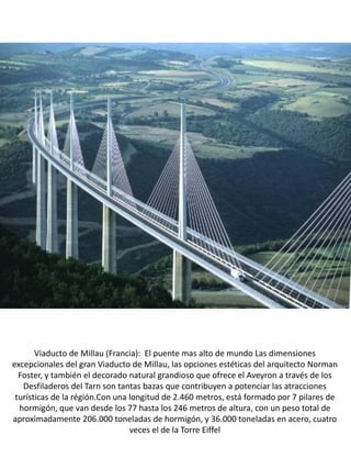 Viaducto de Millau (Francia): El puente mas alto de mundo Las dimensiones
excepcionales del gran Viaducto de Millau, las opciones estéticas del arquitecto Norman
Foster, y también el decorado natural grandioso que ofrece el Aveyron a través de los
Desfiladeros del Tarn son tantas bazas que contribuyen a potenciar las atracciones
turísticas de la régión.Con una longitud de 2.460 metros, está formado por 7 pilares de
hormigón, que van desde los 77 hasta los 246 metros de altura, con un peso total de
aproximadamente 206.000 toneladas de hormigón, y 36.000 toneladas en acero, cuatro
veces el de la Torre Eiffel
 