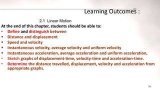 35
Learning Outcomes :
At the end of this chapter, students should be able to:
• Define and distinguish between
 Distance and displacement
 Speed and velocity
 Instantaneous velocity, average velocity and uniform velocity
 Instantaneous acceleration, average acceleration and uniform acceleration,
• Sketch graphs of displacement-time, velocity-time and acceleration-time.
• Determine the distance travelled, displacement, velocity and acceleration from
appropriate graphs.
2.1 Linear Motion
 
