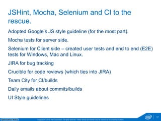 Adopted Google’s JS style guideline (for the most part). 
Mocha tests for server side. 
Selenium for Client side – created user tests and end to end (E2E) 
tests for Windows, Mac and Linux. 
JIRA for bug tracking 
Crucible for code reviews (which ties into JIRA) 
Team City for CI/builds 
Daily emails about commits/builds 
UI Style guidelines 
Copyright © 2014, Intel Corporation. All rights reserved. *Other names and brands may be claimed as Optimization Notice the property of others. 
17 
JSHint, Mocha, Selenium and CI to the 
rescue. 
 