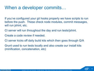 If you’ve configured your git hooks properly we have scripts to run 
before the push. These check node modules, commit messages, 
will run jshint, etc. 
CI server will run throughout the day and run tests/jshint. 
Create a code review if needed. 
CI server kicks off daily build kits which then goes through Q/A 
Grunt used to run tests locally and also create our install kits 
(minification, concatenation, etc) 
Copyright © 2014, Intel Corporation. All rights reserved. *Other names and brands may be claimed as Optimization Notice the property of others. 
18 
When a developer commits… 
 