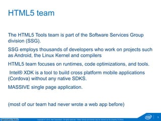 The HTML5 Tools team is part of the Software Services Group 
division (SSG). 
SSG employs thousands of developers who work on projects such 
as Android, the Linux Kernel and compilers 
HTML5 team focuses on runtimes, code optimizations, and tools. 
Intel® XDK is a tool to build cross platform mobile applications 
(Cordova) without any native SDKS. 
MASSIVE single page application. 
(most of our team had never wrote a web app before) 
Copyright © 2014, Intel Corporation. All rights reserved. *Other names and brands may be claimed as Optimization Notice the property of others. 
3 
HTML5 team 
 