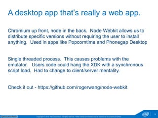 Chromium up front, node in the back. Node Webkit allows us to 
distribute specific versions without requiring the user to install 
anything. Used in apps like Popcorntime and Phonegap Desktop 
Single threaded process. This causes problems with the 
emulator. Users code could hang the XDK with a synchronous 
script load. Had to change to client/server mentality. 
Check it out - https://github.com/rogerwang/node-webkit 
Copyright © 2014, Intel Corporation. All rights reserved. *Other names and brands may be claimed as Optimization Notice the property of others. 
9 
A desktop app that’s really a web app. 
 