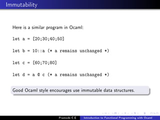 Immutability
Here is a similar program in Ocaml:
let a = [20;30;40;50]
let b = 10::a (* a remains unchanged *)
let c = [60;70;80]
let d = a @ c (* a remains unchanged *)

Good Ocaml style encourages use immutable data structures.

Pramode C.E

Introduction to Functional Programming with Ocaml

 