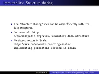 Immutability: Structure sharing

The structure sharing idea can be used eciently with tree
data structures.
For more info: http:
//en.wikipedia.org/wiki/Persistent_data_structure

Persistent vectors in Scala:

http://www.codecommit.com/blog/scala/
implementing-persistent-vectors-in-scala

Pramode C.E

Introduction to Functional Programming with Ocaml

 